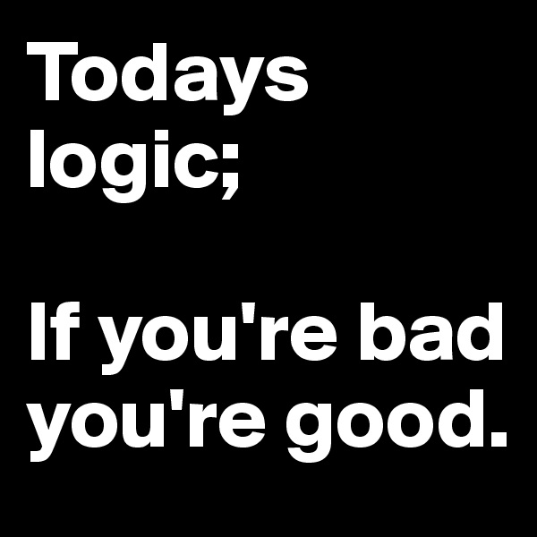 Todays logic;

If you're bad you're good.