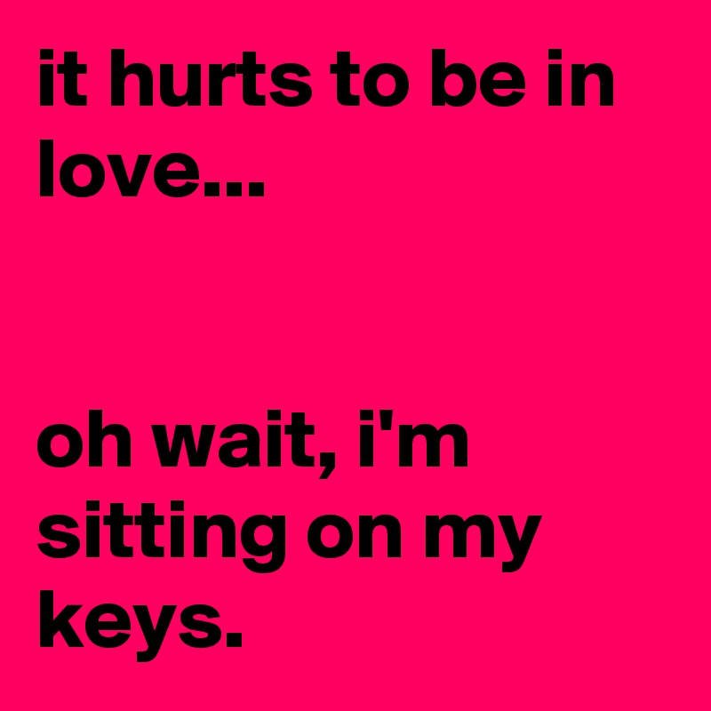 it hurts to be in love...


oh wait, i'm sitting on my keys.