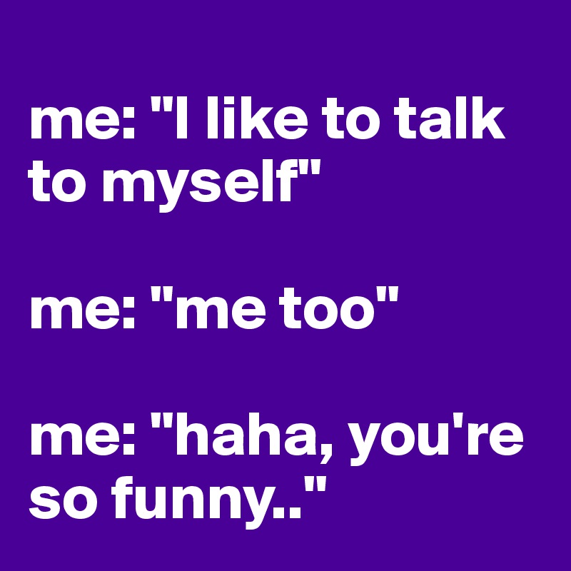 
me: "I like to talk to myself" 

me: "me too" 

me: "haha, you're so funny.."