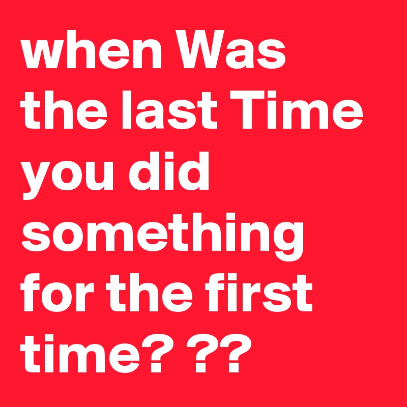 when Was the last Time you did something for the first time? ?? 