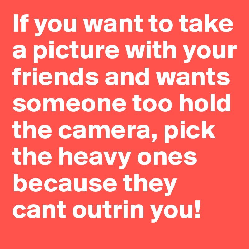 If you want to take a picture with your friends and wants someone too hold the camera, pick the heavy ones because they cant outrin you!