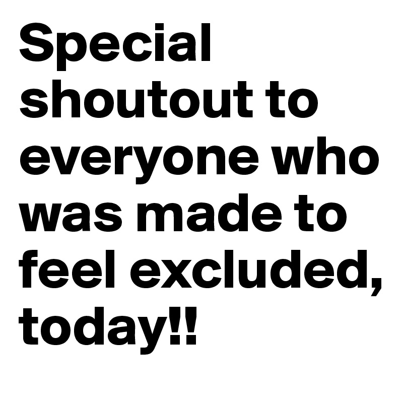 Special shoutout to everyone who was made to feel excluded, today!!