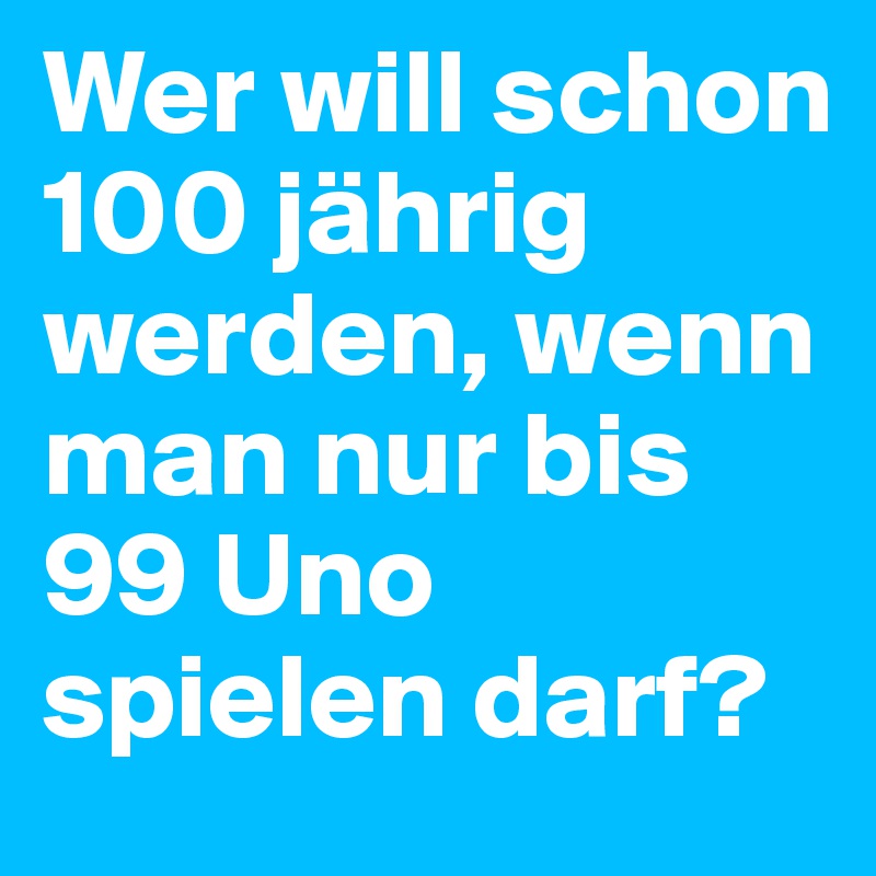 Wer will schon 100 jährig werden, wenn man nur bis 99 Uno spielen darf?  