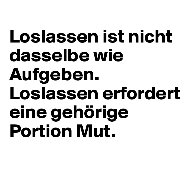 
Loslassen ist nicht dasselbe wie Aufgeben. Loslassen erfordert eine gehörige Portion Mut.
