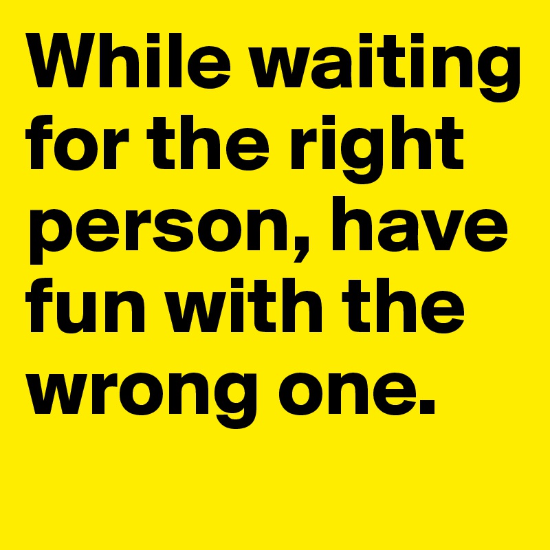 While waiting for the right person, have fun with the wrong one.