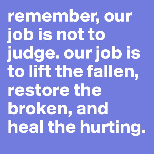 remember, our job is not to judge. our job is to lift the fallen, restore the broken, and heal the hurting.