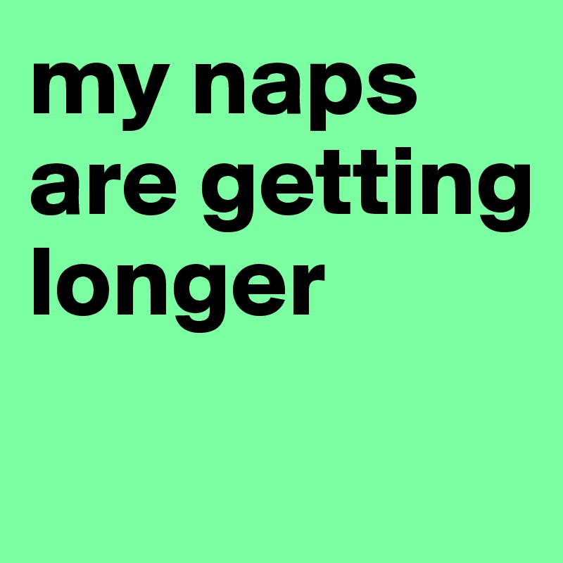 my naps are getting longer
