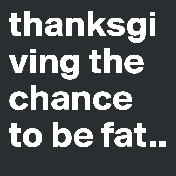 thanksgiving the chance to be fat..