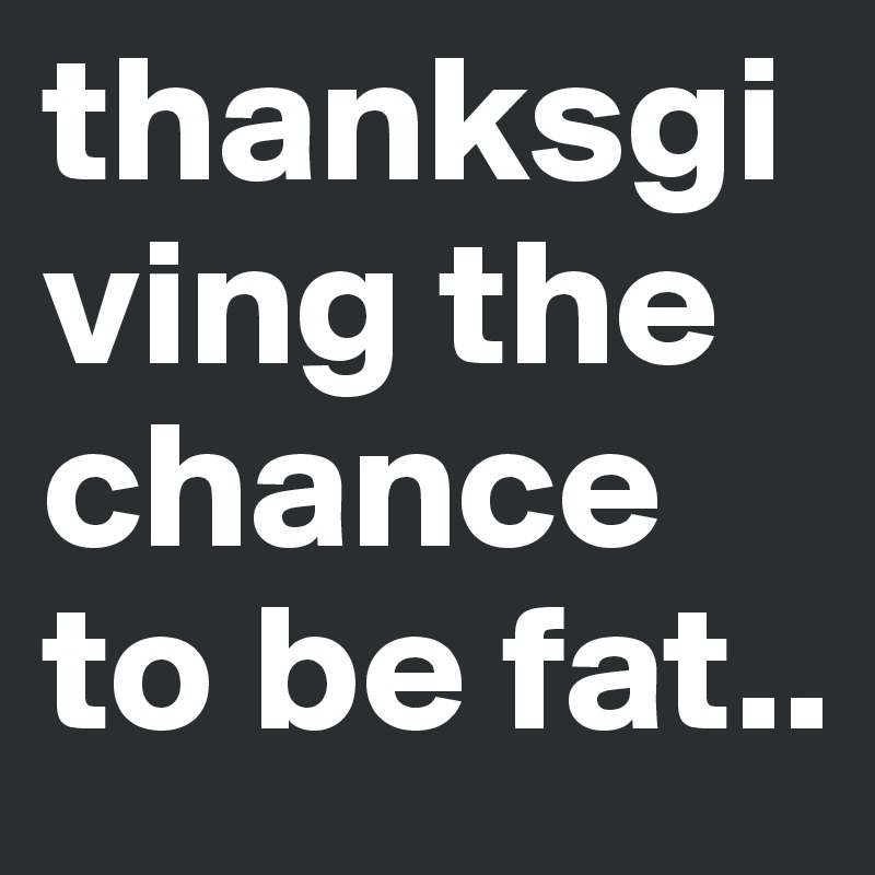 thanksgiving the chance to be fat..