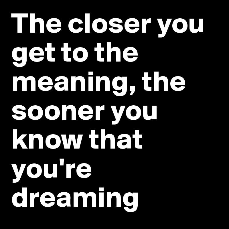 The closer you get to the meaning, the sooner you know that you're dreaming