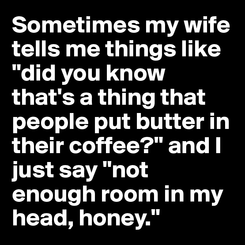 Sometimes my wife tells me things like "did you know that's a thing that people put butter in their coffee?" and I just say "not enough room in my head, honey."