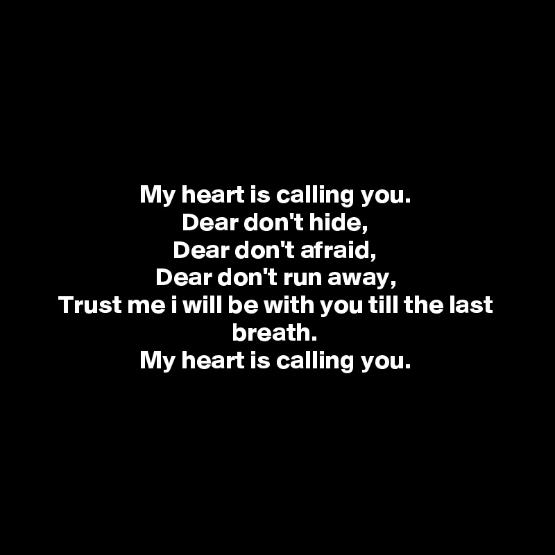 




My heart is calling you.
Dear don't hide,
Dear don't afraid,
Dear don't run away,
Trust me i will be with you till the last breath.
My heart is calling you.





