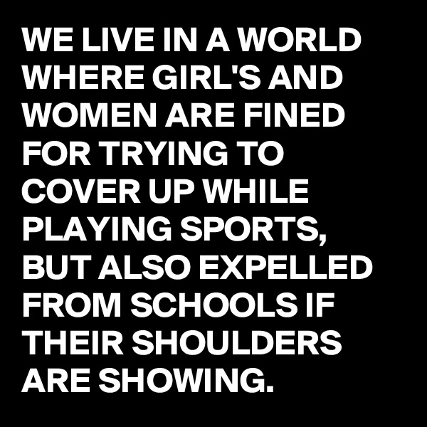 WE LIVE IN A WORLD WHERE GIRL'S AND WOMEN ARE FINED FOR TRYING TO COVER UP WHILE PLAYING SPORTS, BUT ALSO EXPELLED FROM SCHOOLS IF THEIR SHOULDERS ARE SHOWING.