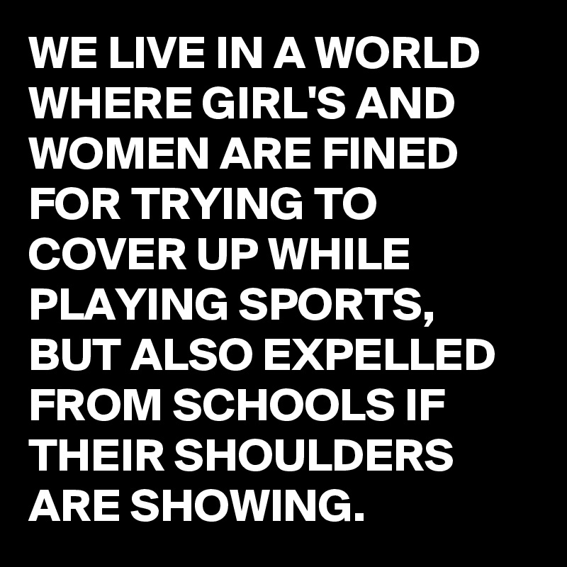 WE LIVE IN A WORLD WHERE GIRL'S AND WOMEN ARE FINED FOR TRYING TO COVER UP WHILE PLAYING SPORTS, BUT ALSO EXPELLED FROM SCHOOLS IF THEIR SHOULDERS ARE SHOWING.