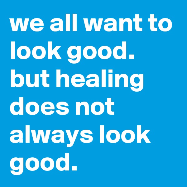 we all want to look good. but healing does not always look good.