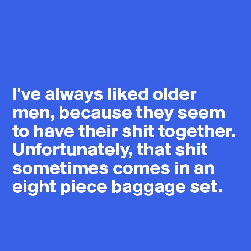 



I've always liked older men, because they seem to have their shit together. Unfortunately, that shit sometimes comes in an eight piece baggage set. 

