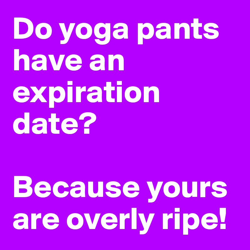Do yoga pants have an expiration date? 

Because yours are overly ripe!