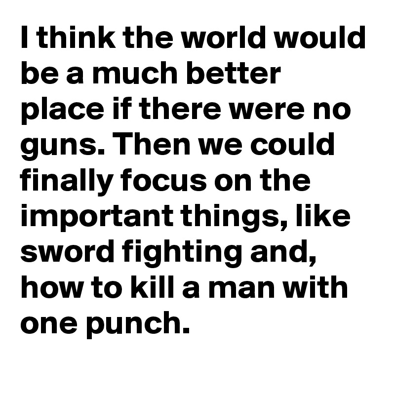 I think the world would be a much better place if there were no guns. Then we could finally focus on the important things, like sword fighting and, how to kill a man with one punch. 