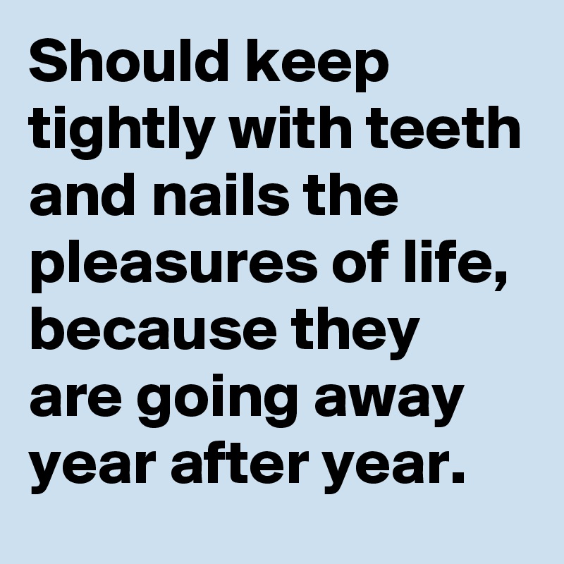 Should keep tightly with teeth and nails the pleasures of life, because they are going away year after year.