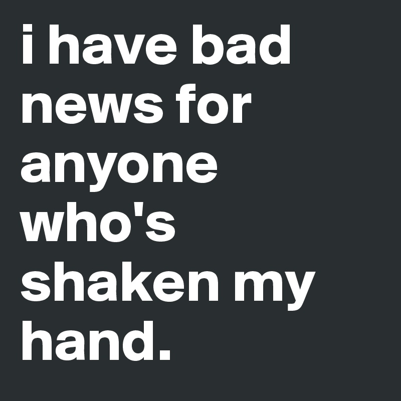 i have bad news for anyone who's shaken my hand.