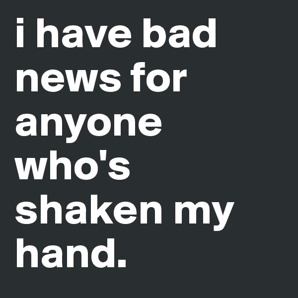 i have bad news for anyone who's shaken my hand.