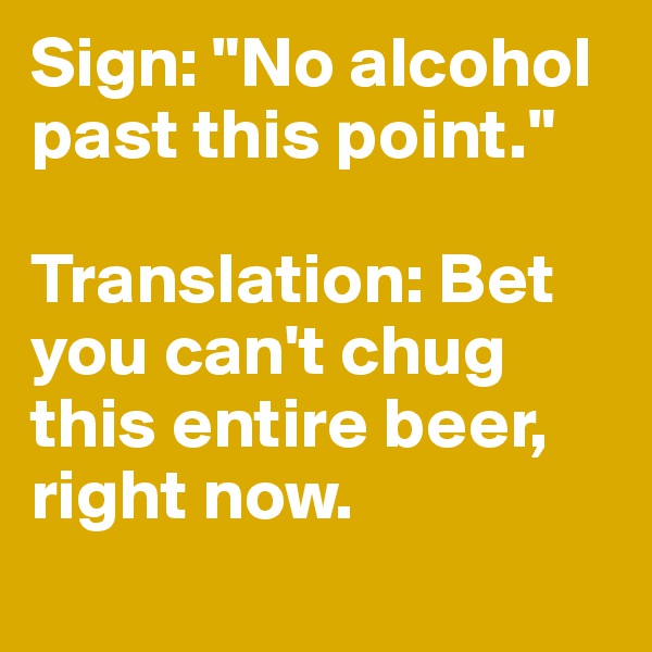 Sign: "No alcohol past this point." 

Translation: Bet you can't chug this entire beer, right now.
