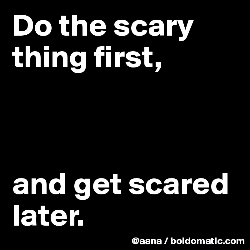 Do the scary thing first,



and get scared later.