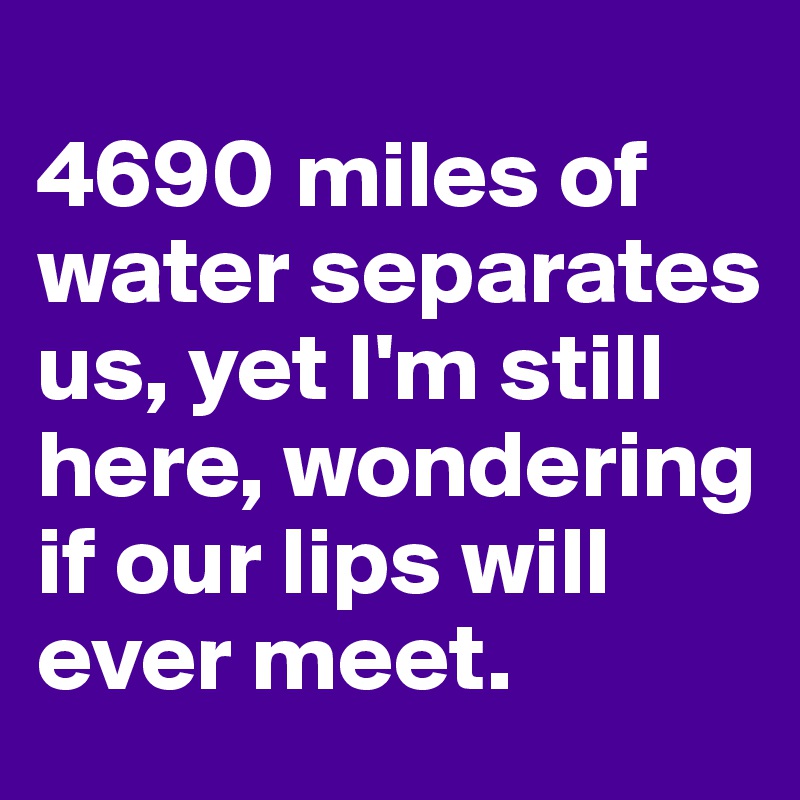 
4690 miles of water separates us, yet I'm still here, wondering if our lips will ever meet.