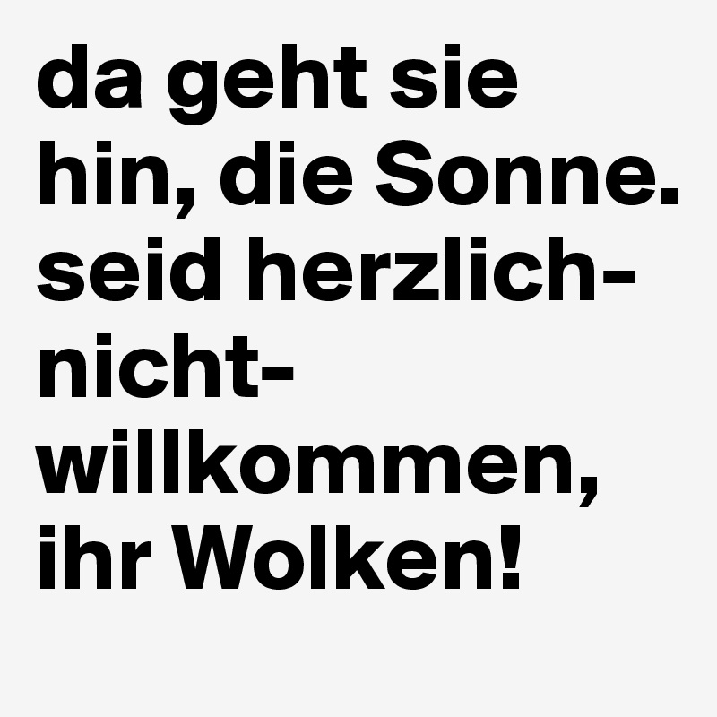 da geht sie hin, die Sonne. seid herzlich-nicht-willkommen, ihr Wolken!
