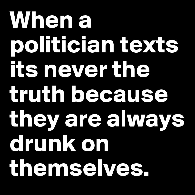 When a politician texts its never the truth because they are always drunk on themselves. 