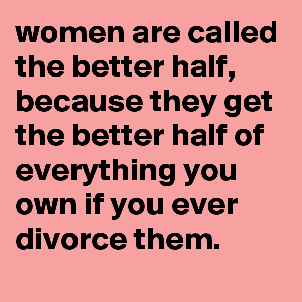 women are called the better half, because they get the better half of everything you own if you ever divorce them.