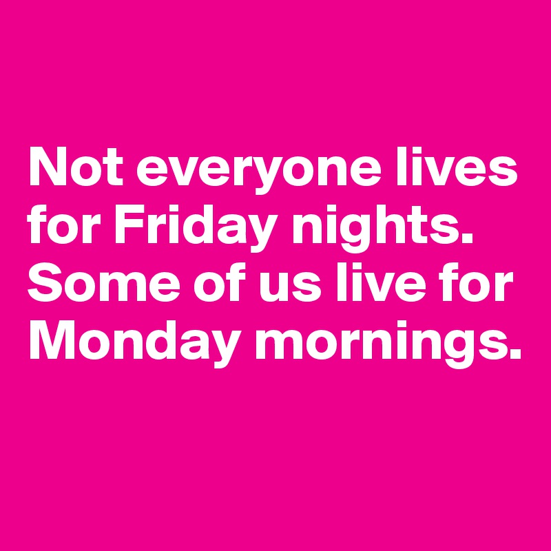 

Not everyone lives for Friday nights. Some of us live for Monday mornings.

