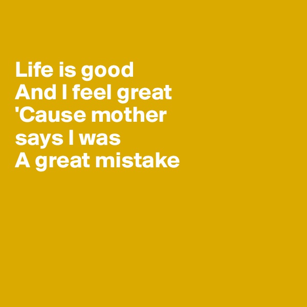 

Life is good
And I feel great
'Cause mother 
says I was
A great mistake 




