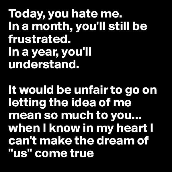 Today, you hate me. 
In a month, you'll still be frustrated.
In a year, you'll understand. 

It would be unfair to go on letting the idea of me mean so much to you... when I know in my heart I can't make the dream of "us" come true 