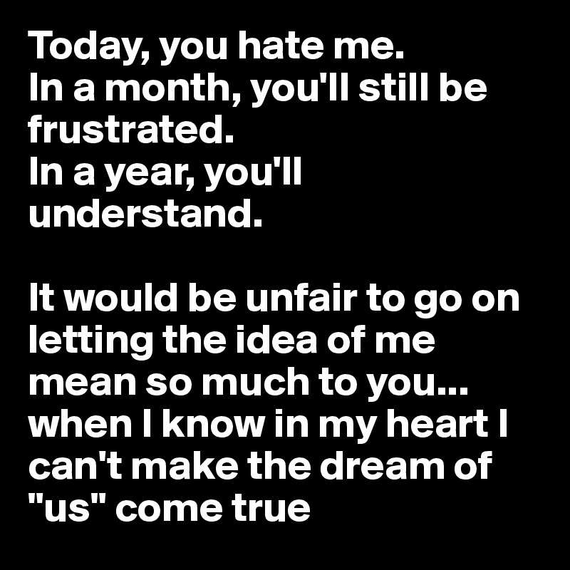 Today, you hate me. 
In a month, you'll still be frustrated.
In a year, you'll understand. 

It would be unfair to go on letting the idea of me mean so much to you... when I know in my heart I can't make the dream of "us" come true 