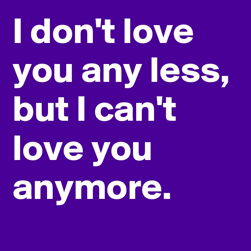 I don't love you any less, but I can't love you anymore.