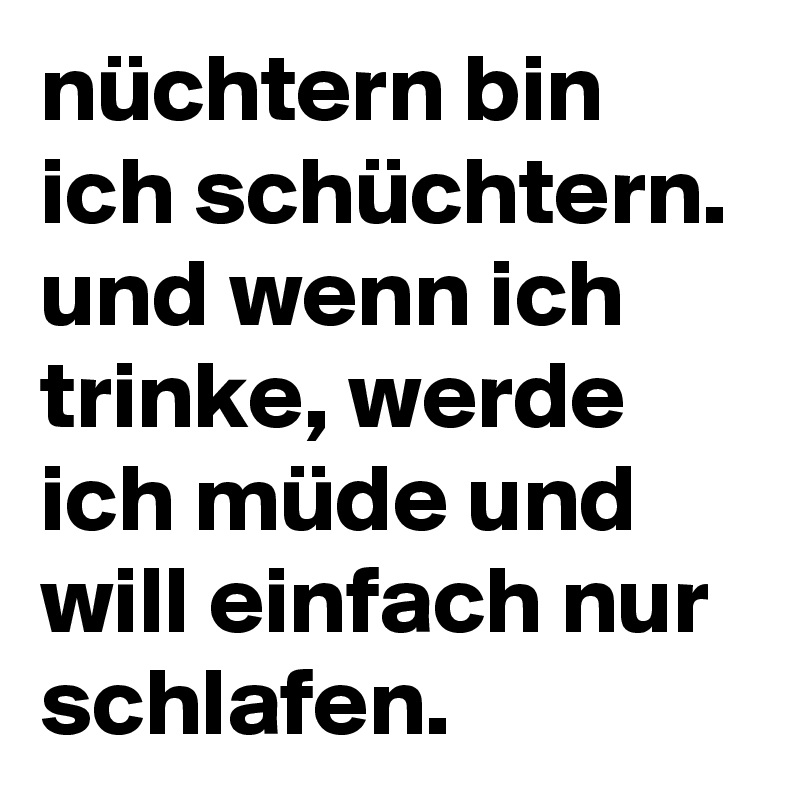 nüchtern bin ich schüchtern. und wenn ich trinke, werde ich müde und will einfach nur schlafen.