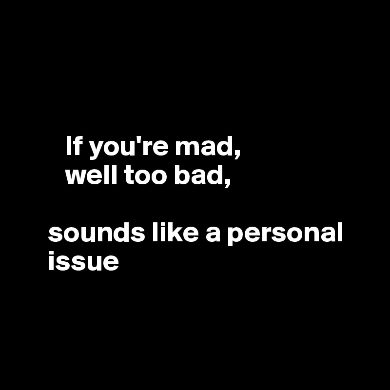 



        If you're mad, 
        well too bad, 
    
     sounds like a personal       
     issue



