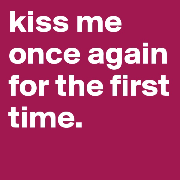 kiss me once again for the first time.
