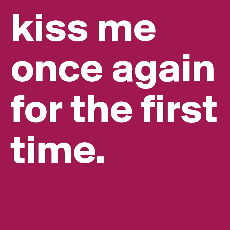 kiss me once again for the first time.
