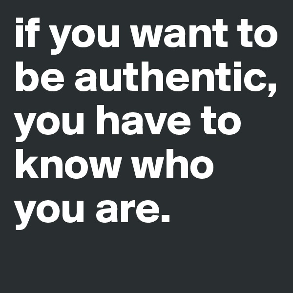 if you want to be authentic, you have to know who you are.
