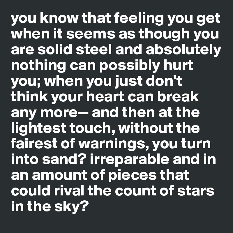 you know that feeling you get when it seems as though you are solid steel and absolutely nothing can possibly hurt you; when you just don't think your heart can break any more— and then at the lightest touch, without the fairest of warnings, you turn into sand? irreparable and in an amount of pieces that could rival the count of stars in the sky?