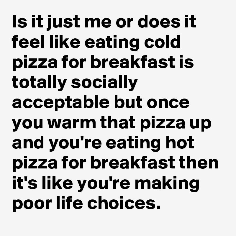 Is it just me or does it feel like eating cold pizza for breakfast is totally socially acceptable but once you warm that pizza up and you're eating hot pizza for breakfast then it's like you're making poor life choices.