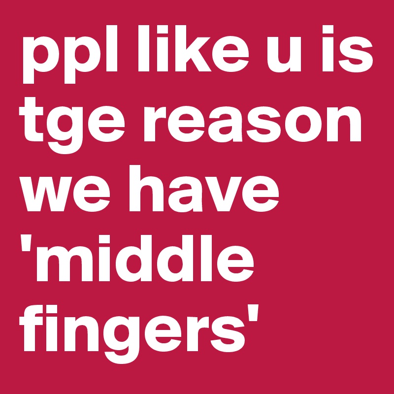 ppl like u is tge reason we have 'middle fingers'