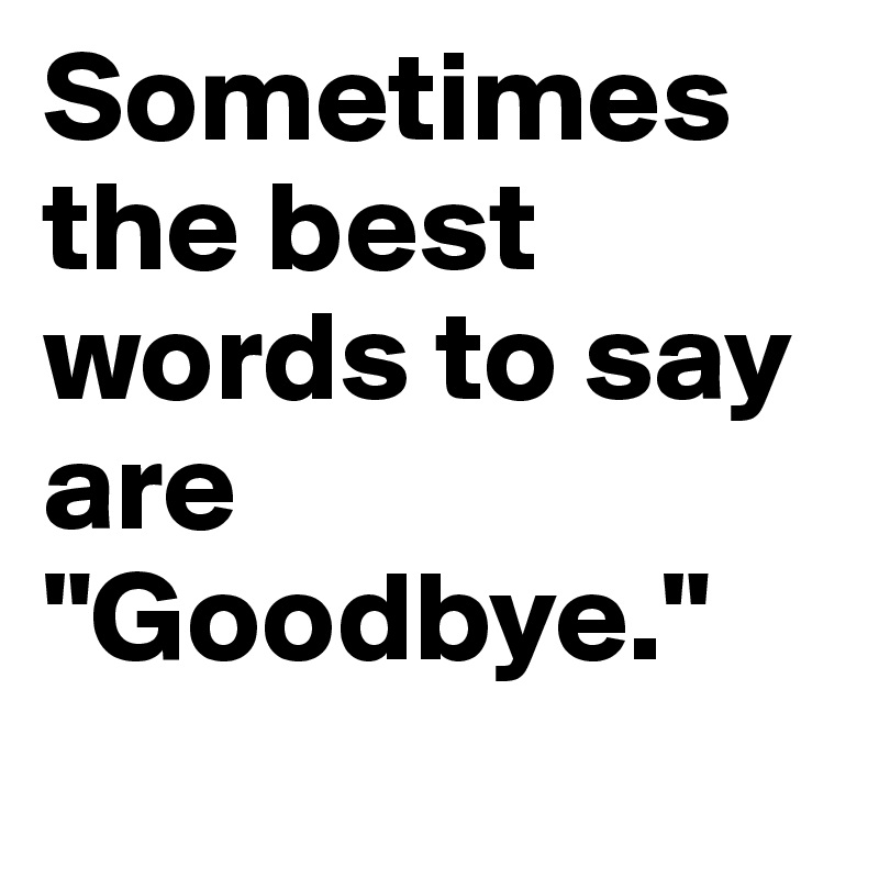 Sometimes the best words to say are "Goodbye."
