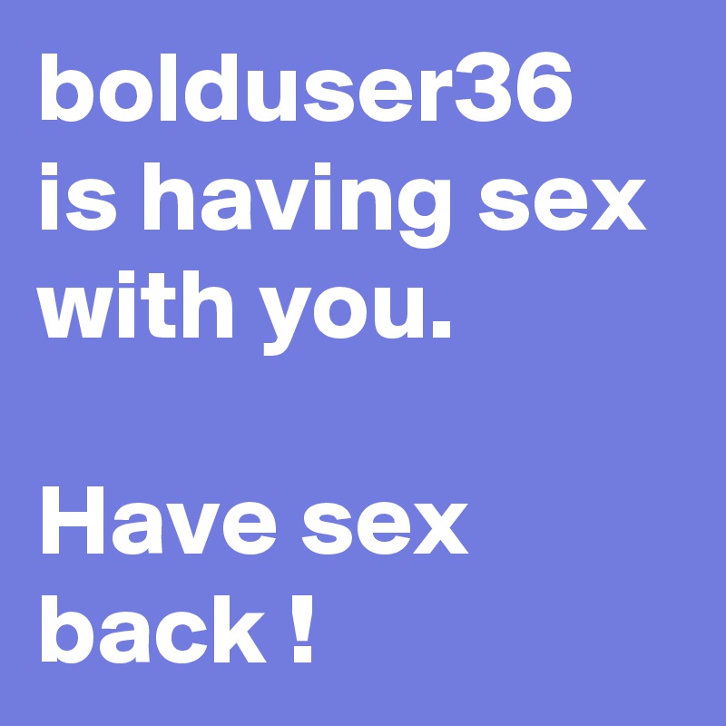 bolduser36 is having sex with you. 

Have sex back !