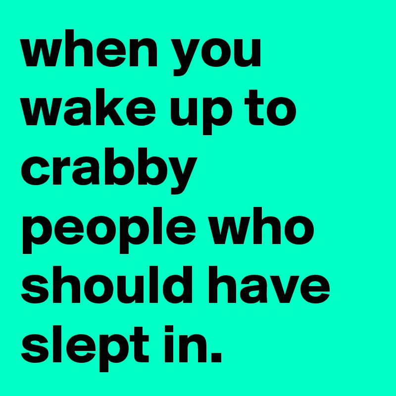 when you wake up to crabby people who should have slept in.
