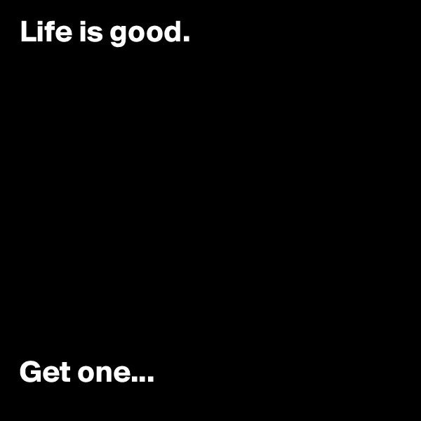 Life is good. 










Get one...