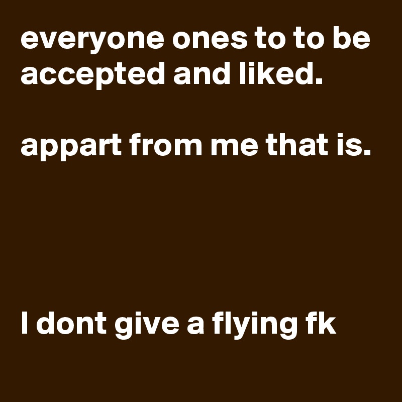 everyone ones to to be accepted and liked.

appart from me that is. 




l dont give a flying fk