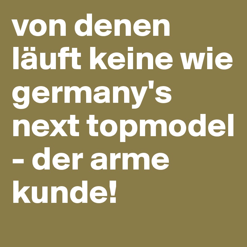 von denen läuft keine wie germany's next topmodel - der arme kunde!